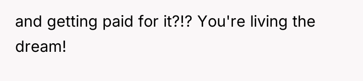 and getting paid for it?!? You're living the dream!