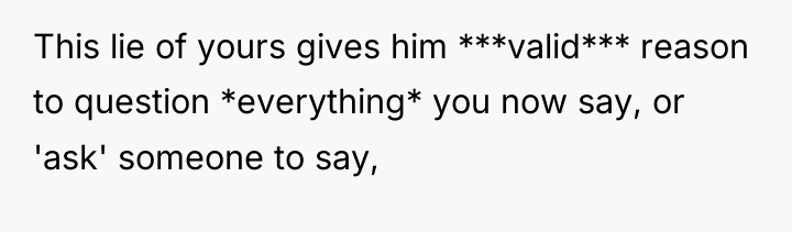 This lie of yours gives him ***valid*** reason to question...