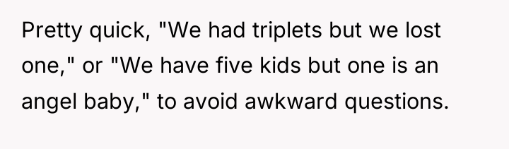 Pretty quick, "We had triplets but we lost one," or...