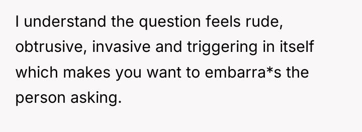 I understand the question feels rude, obtrusive, invasive and triggering...