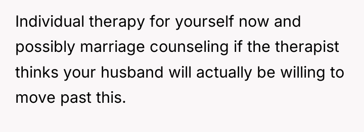 Individual therapy for yourself now and possibly marriage counseling if...