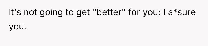 It's not going to get "better" for you; I a*sure...