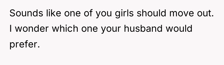 Sounds like one of you girls should move out. I...