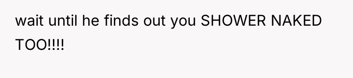 wait until he finds out you SHOWER NAKED TOO!!!!