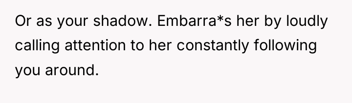 Or as your shadow. Embarra*s her by loudly calling attention...