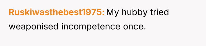 Ruskiwasthebest1975 My hubby tried weaponised incompetence once.