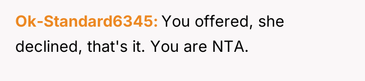 Ok-Standard6345 You offered, she declined, that's it. You are NTA.