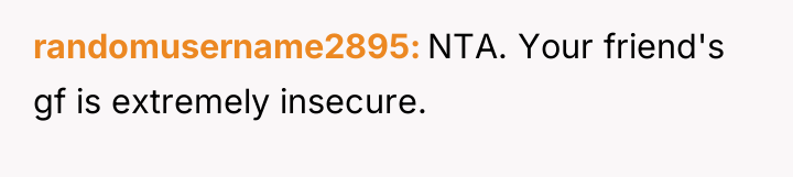 randomusername2895 NTA. Your friend's gf is extremely insecure.