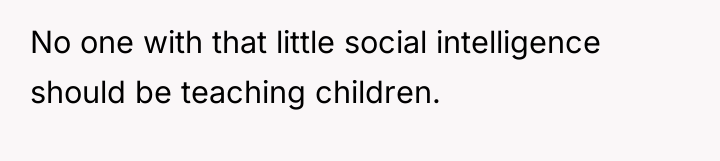 No one with that little social intelligence should be teaching...