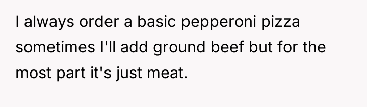 I always order a basic pepperoni pizza sometimes I'll add...