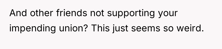And other friends not supporting your impending union? This just...