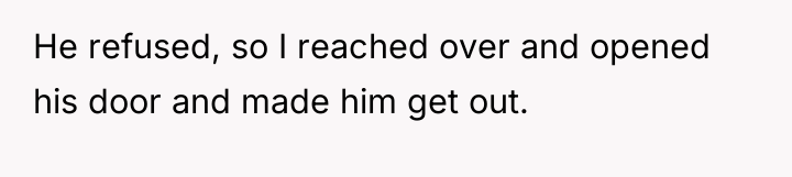He refused, so I reached over and opened his door...