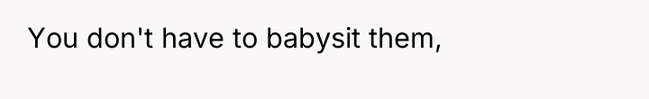 You don't have to babysit them,