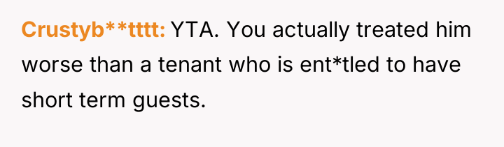 Crustyb**tttt YTA. You actually treated him worse than a tenant...