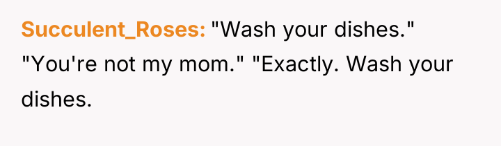 Succulent_Roses "Wash your dishes." "You're not my mom." "Exactly. Wash...
