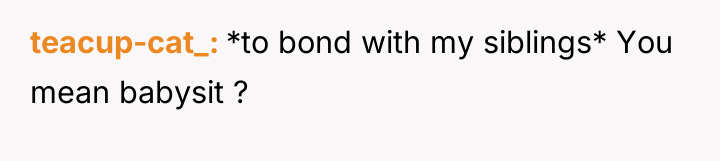 teacup-cat_ *to bond with my siblings* You mean babysit ?