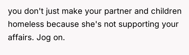 you don't just make your partner and children homeless because...