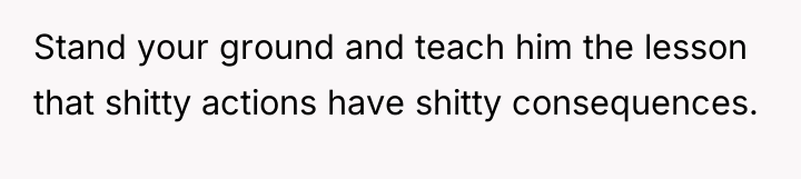Stand your ground and teach him the lesson that shitty...