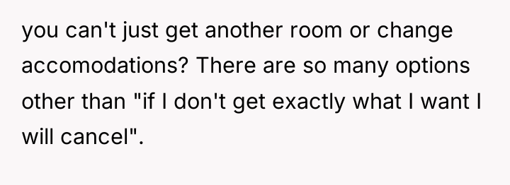 you can't just get another room or change accomodations? There...