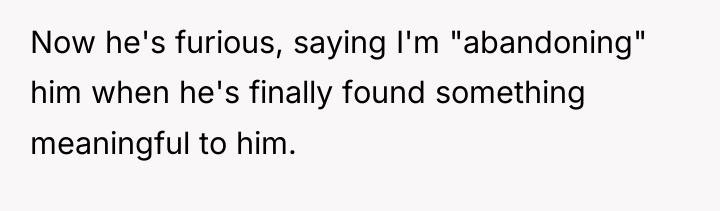 Now he's furious, saying I'm "abandoning" him when he's finally...