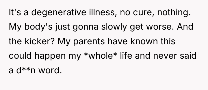 It's a degenerative illness, no cure, nothing. My body's just...