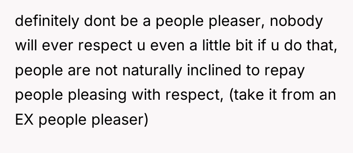 definitely dont be a people pleaser, nobody will ever respect...