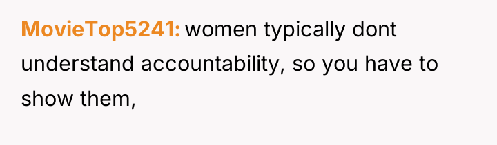 MovieTop5241 women typically dont understand accountability, so you have to...