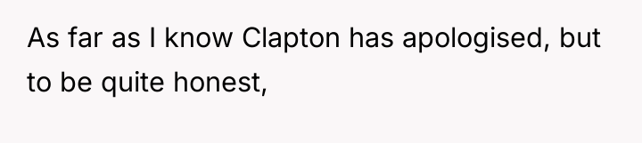 As far as I know Clapton has apologised, but to...