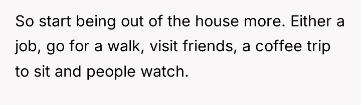 So start being out of the house more. Either a...