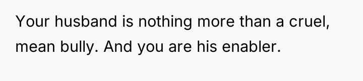 Your husband is nothing more than a cruel, mean bully....
