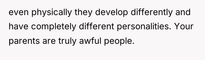 even physically they develop differently and have completely different personalities....