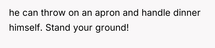 he can throw on an apron and handle dinner himself....