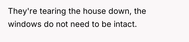 They're tearing the house down, the windows do not need...