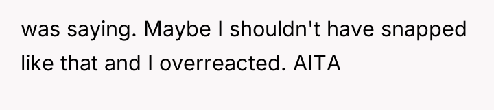 was saying. Maybe I shouldn't have snapped like that and...