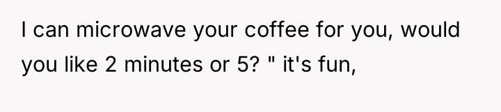 I can microwave your coffee for you, would you like...