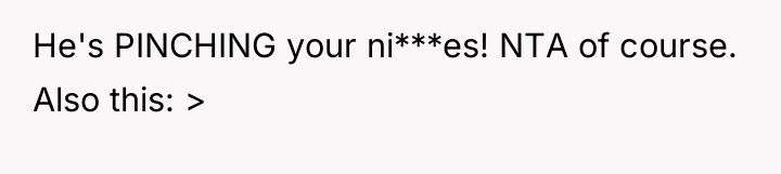 He's PINCHING your ni***es! NTA of course. Also this: >