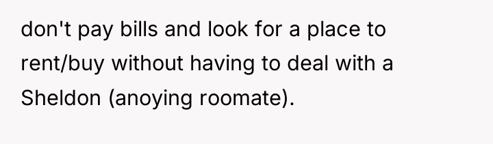 don't pay bills and look for a place to rent/buy...
