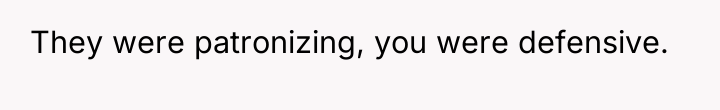 They were patronizing, you were defensive.