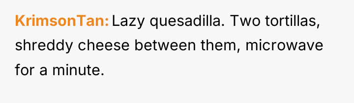 KrimsonTan Lazy quesadilla. Two tortillas, shreddy cheese between them, microwave...