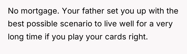 No mortgage. Your father set you up with the best...