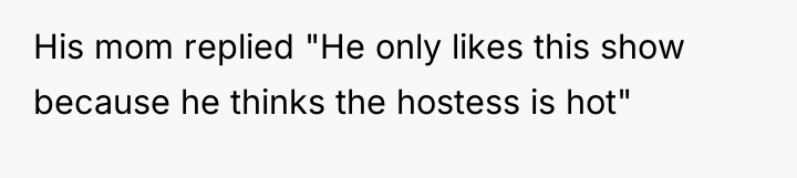 His mom replied "He only likes this show because he...