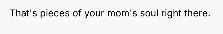 That's pieces of your mom's soul right there.
