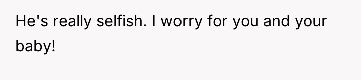 He's really selfish. I worry for you and your baby!
