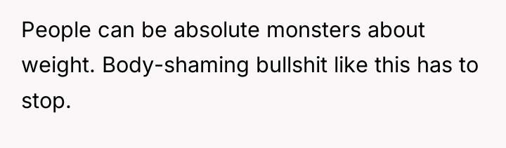People can be absolute monsters about weight. Body-shaming bullshit like...