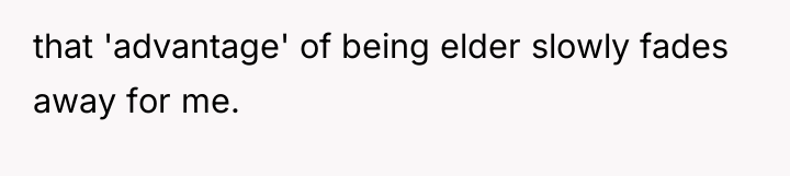 that 'advantage' of being elder slowly fades away for me.