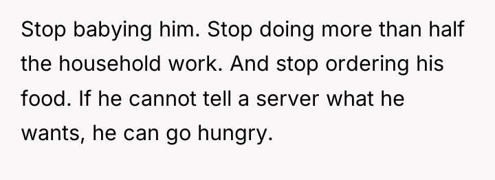Stop babying him. Stop doing more than half the household...