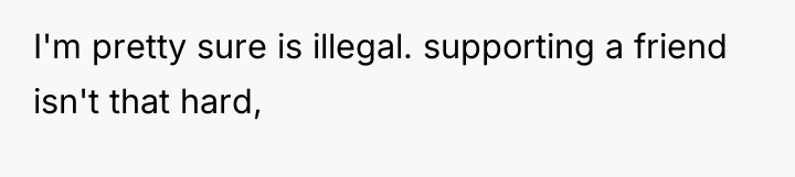 I'm pretty sure is illegal. supporting a friend isn't that...