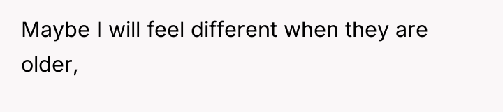 Maybe I will feel different when they are older,