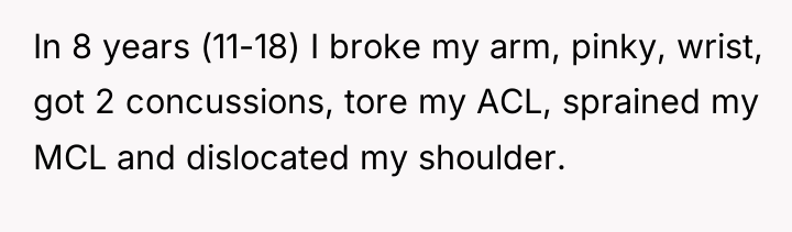 In 8 years (11-18) I broke my arm, pinky, wrist,...