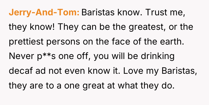 Jerry-And-Tom Baristas know. Trust me, they know! They can be...
